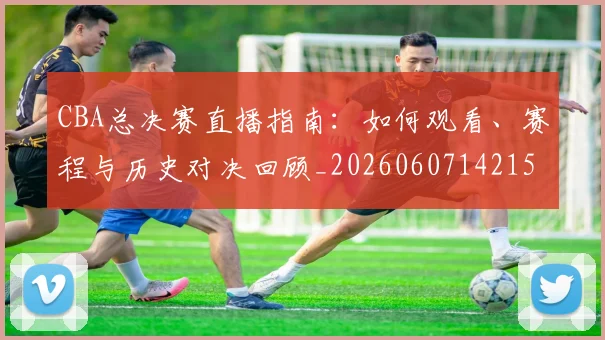 CBA总决赛直播指南：如何观看、赛程与历史对决回顾_20260607142156