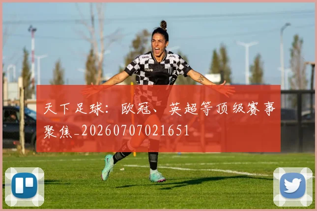 天下足球：欧冠、英超等顶级赛事聚焦_20260707021651
