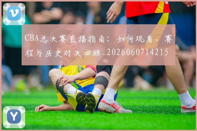 CBA总决赛直播指南：如何观看、赛程与历史对决回顾_20260607142156