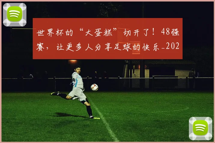 世界杯的“大蛋糕”切开了！48强赛，让更多人分享足球的快乐_20260531151441_20260703203807