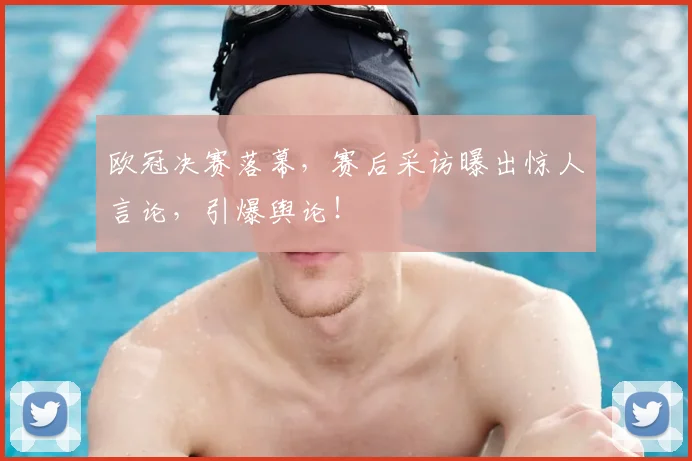 欧冠决赛落幕,赛后采访曝出惊人言论,引爆舆论!