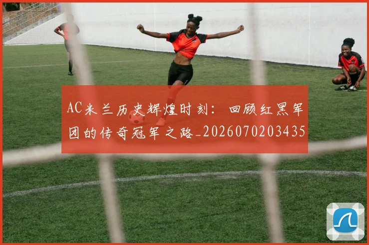 AC米兰历史辉煌时刻：回顾红黑军团的传奇冠军之路_20260702034350