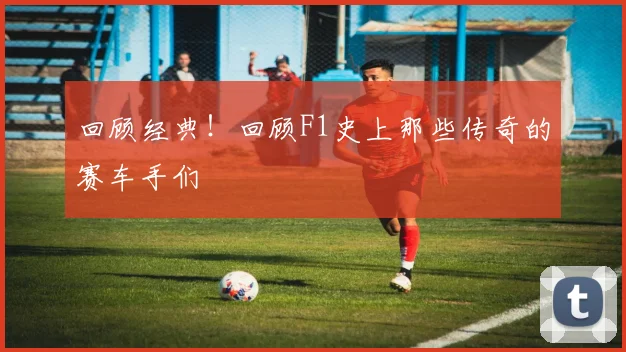 回顾经典！回顾F1史上那些传奇的赛车手们