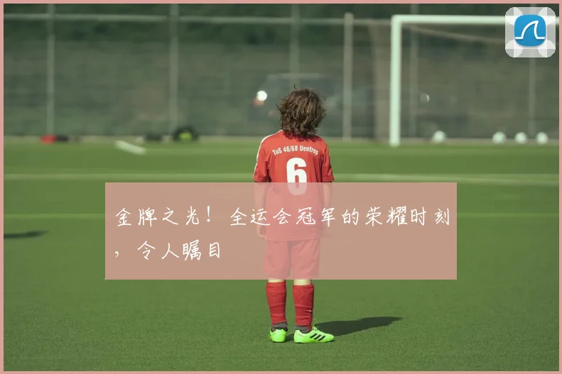 金牌之光！全运会冠军的荣耀时刻，令人瞩目